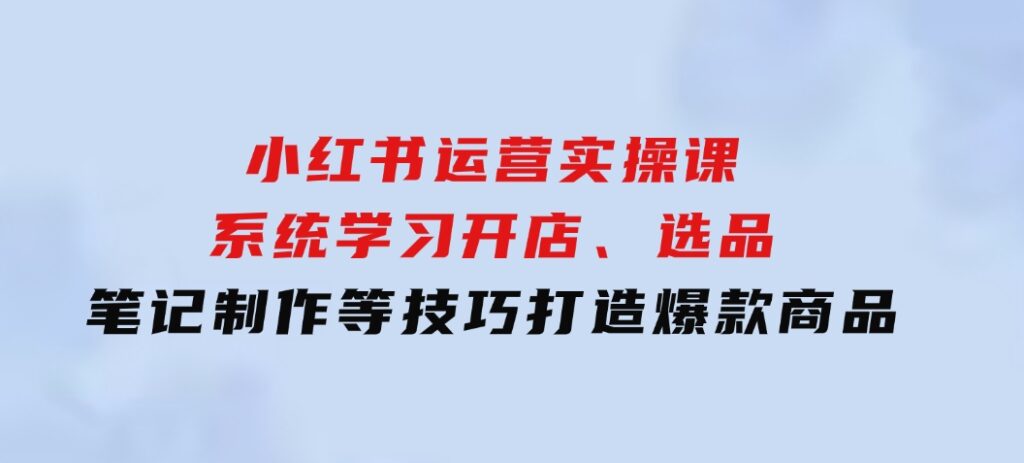 小红书运营实操课，系统学习开店、选品、笔记制作等技巧，打造爆款商品-巨丰资源网