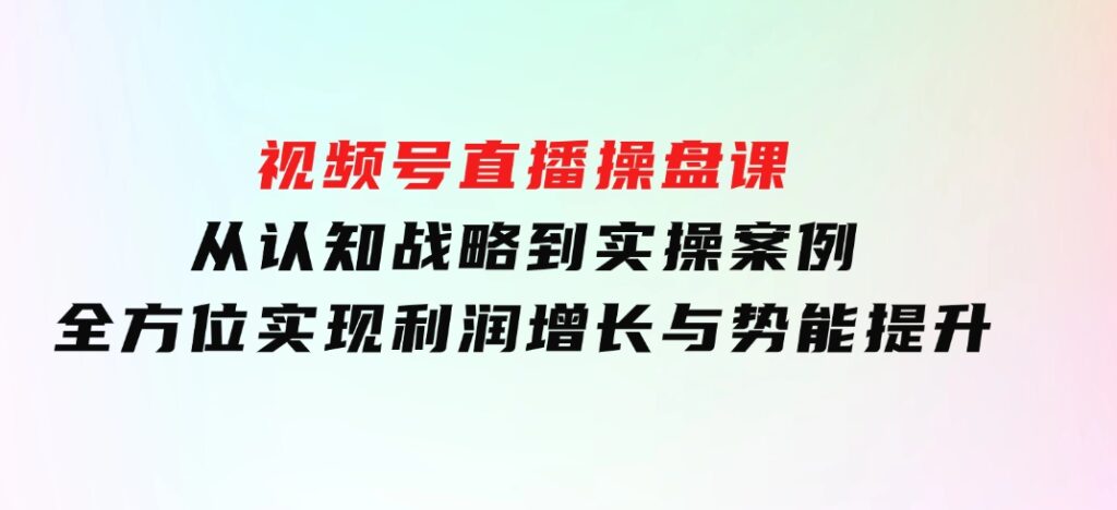 视频号直播操盘课，从认知战略到实操案例全方位实现利润增长与势能提升-巨丰资源网