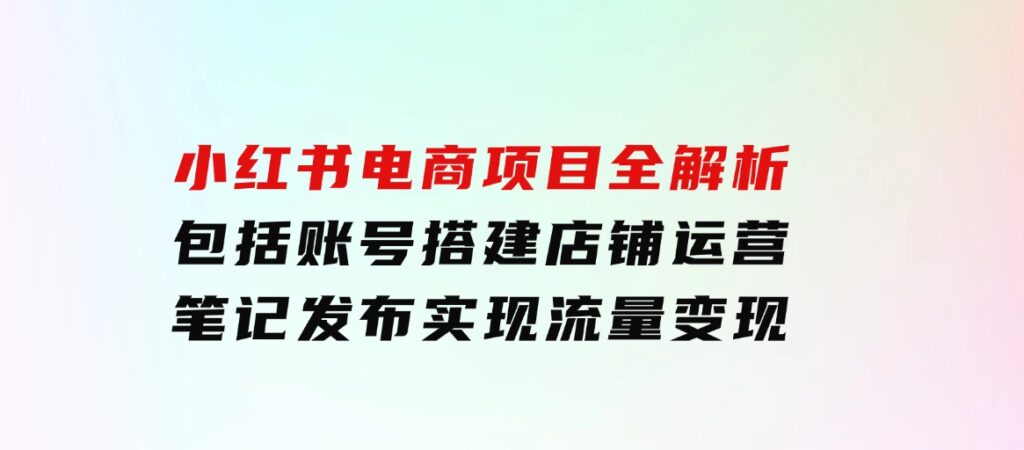 小红书电商项目全解析，包括账号搭建、店铺运营、笔记发布实现流量变现-巨丰资源网