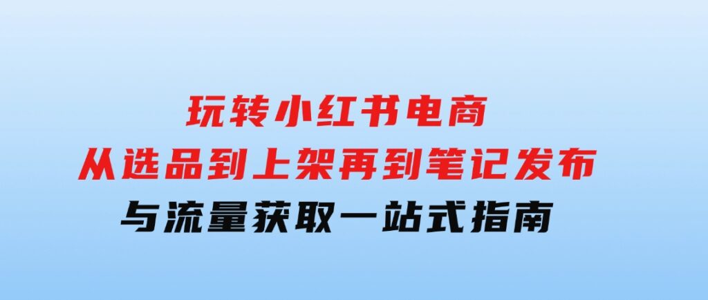 玩转小红书电商：从选品到上架，再到笔记发布与流量获取，一站式指南-巨丰资源网