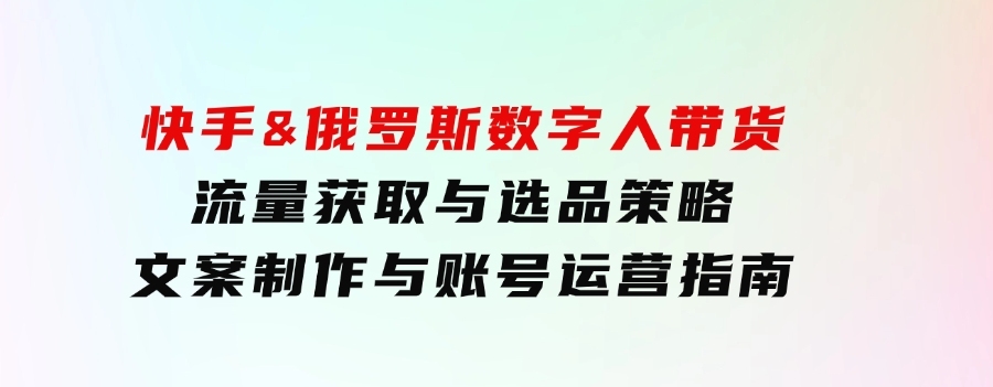 快手&俄罗斯数字人带货：流量获取与选品策略文案制作与账号运营指南-巨丰资源网