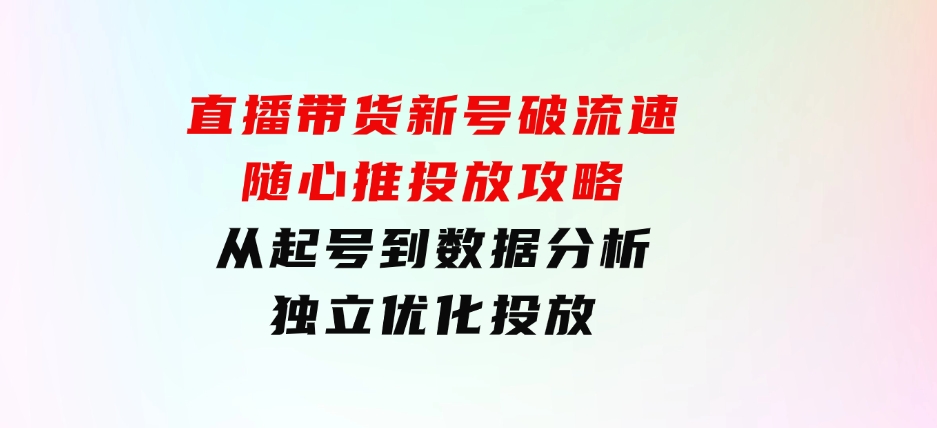 直播带货新号破流速：随心推投放攻略，从起号到数据分析，独立优化投放-巨丰资源网