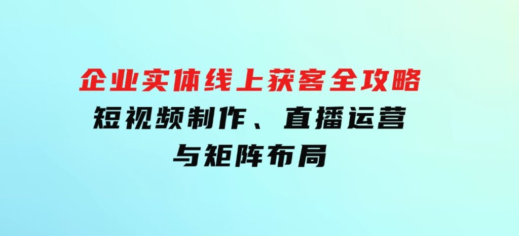 企业实体线上获客全攻略：短视频制作、直播运营与矩阵布局-巨丰资源网