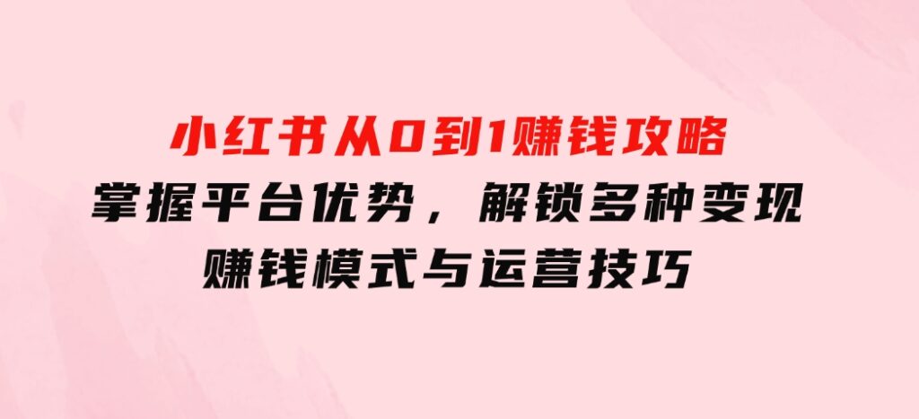 小红书从0到1赚钱攻略：掌握平台优势，解锁多种变现赚钱模式与运营技巧-巨丰资源网