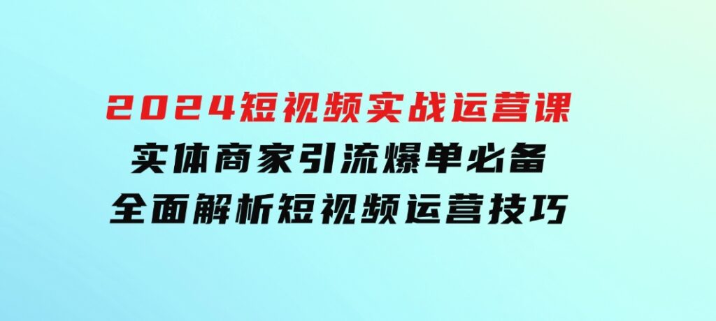 2024短视频实战运营课，实体商家引流爆单必备，全面解析短视频运营技巧-巨丰资源网