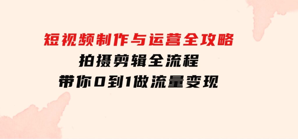 短视频制作与运营全攻略：拍摄剪辑全流程，带你0到1做流量变现-巨丰资源网