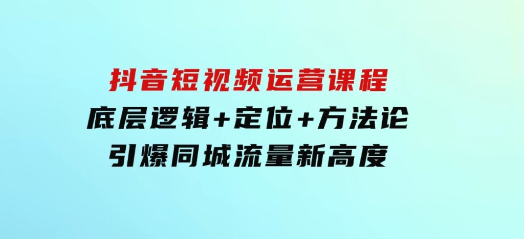 抖音短视频运营课程，底层逻辑+定位+方法论，引爆同城流量新高度-巨丰资源网