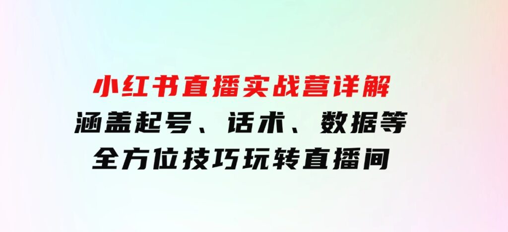 小红书直播实战营详解，涵盖起号、话术、数据等全方位技巧，玩转直播间-巨丰资源网