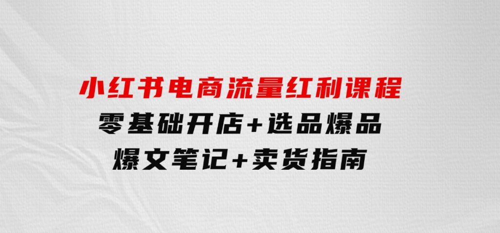 小红书电商流量红利课程：零基础开店+选品爆品+爆文笔记+卖货指南-巨丰资源网