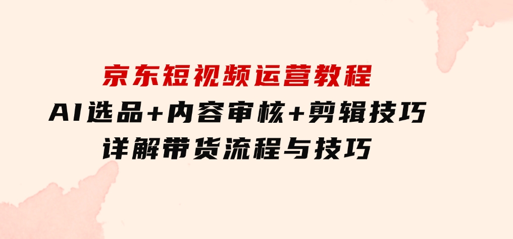 京东短视频运营教程：AI选品+内容审核+剪辑技巧，详解带货流程与技巧-巨丰资源网