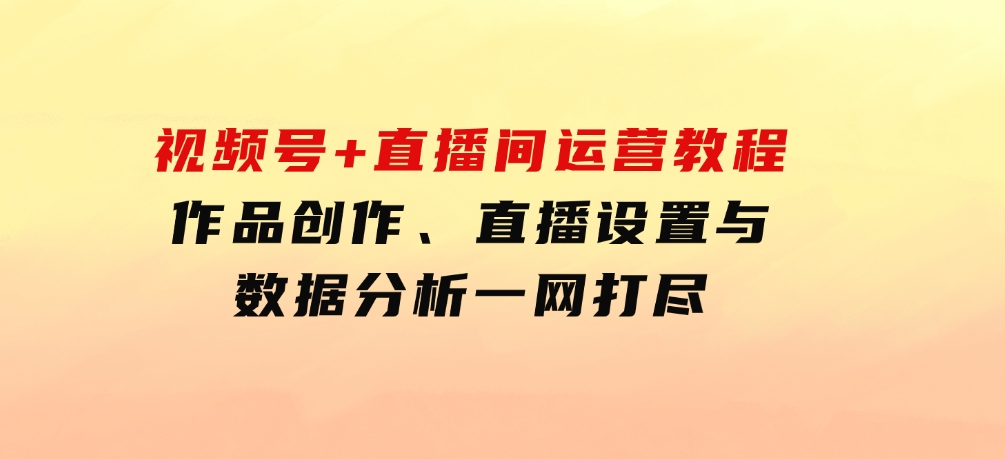 视频号+直播间运营教程：作品创作、直播设置与数据分析一网打尽-巨丰资源网