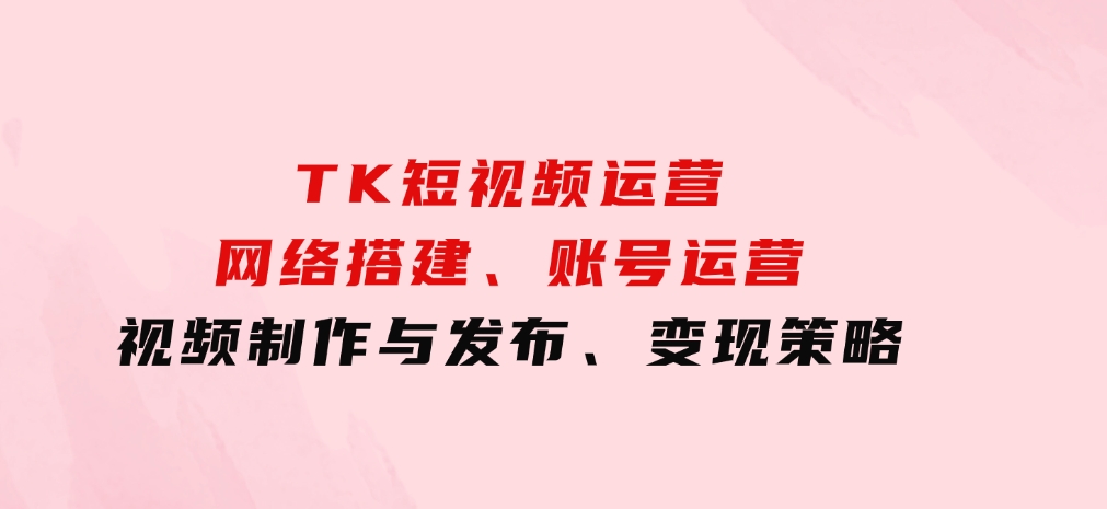 TK短视频运营：网络搭建、账号运营、视频制作与发布、变现策略-巨丰资源网