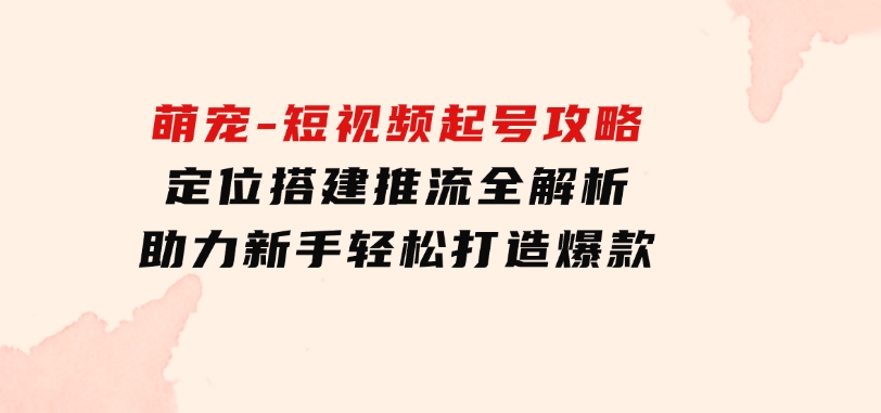 萌宠-短视频起号攻略：定位搭建推流全解析，助力新手轻松打造爆款-巨丰资源网