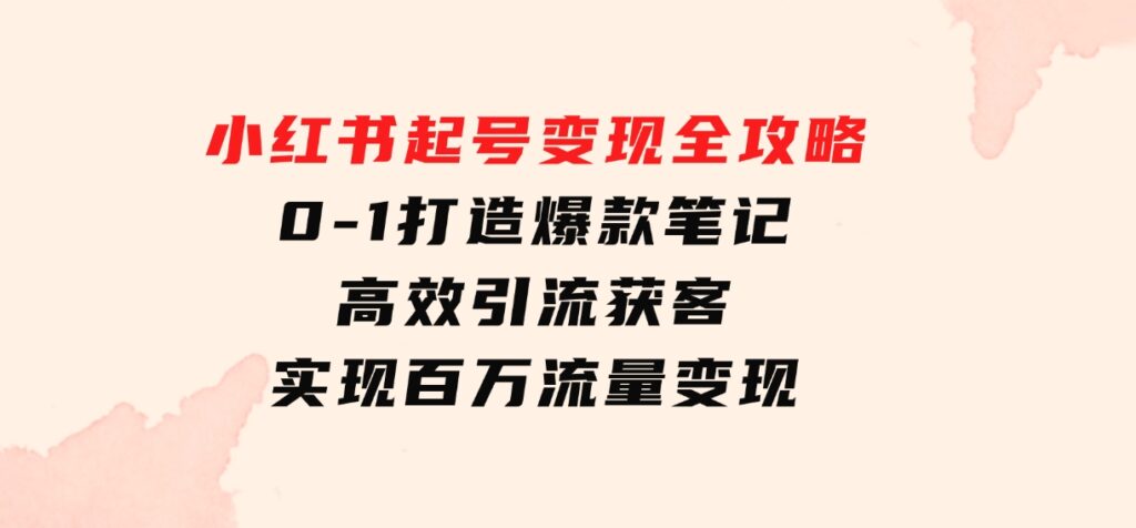 小红书起号变现全攻略：0-1打造爆款笔记，高效引流获客，实现百万流量变现-巨丰资源网