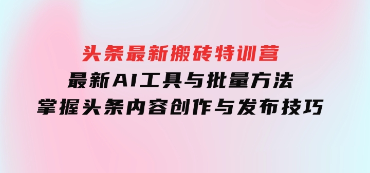 头条最新搬砖特训营：最新AI工具与批量方法，掌握头条内容创作与发布技巧-巨丰资源网