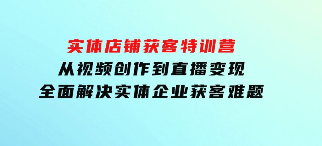 实体店铺获客特训营：从视频创作到直播变现，全面解决实体企业获客难题-巨丰资源网