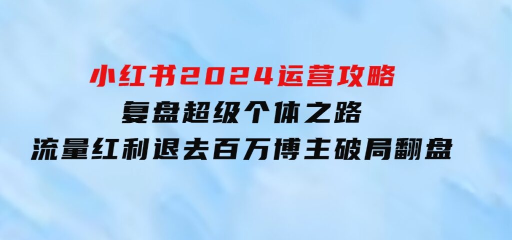 小红书2024运营攻略：复盘超级个体之路流量红利退去百万博主破局翻盘-巨丰资源网