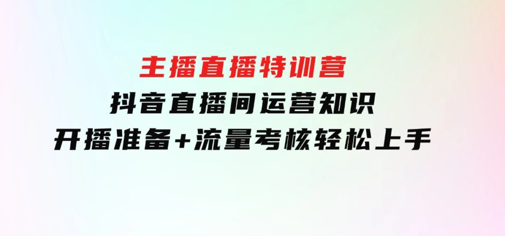 主播直播特训营：抖音直播间运营知识+开播准备+流量考核，轻松上手-巨丰资源网