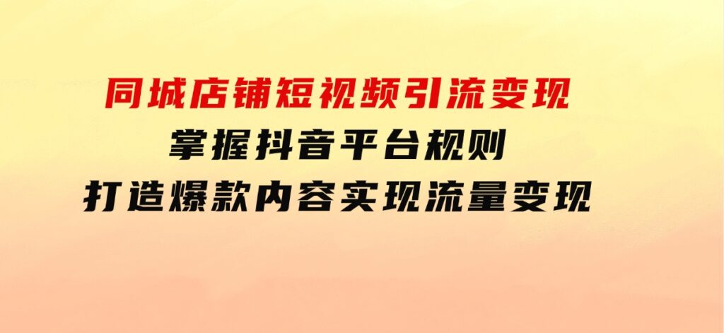 同城店铺短视频引流变现：掌握抖音平台规则，打造爆款内容，实现流量变现-巨丰资源网