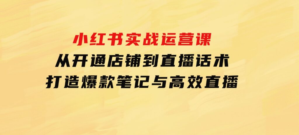 小红书实战运营课：从开通店铺到直播话术，打造爆款笔记与高效直播-巨丰资源网