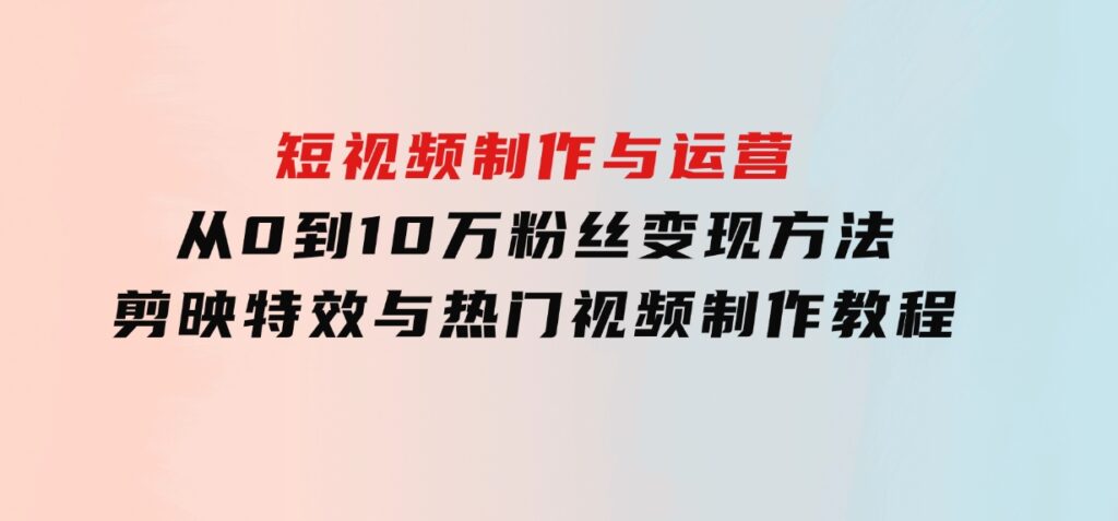 短视频制作与运营，从0到10万粉丝变现方法，剪映特效与热门视频制作教程-巨丰资源网