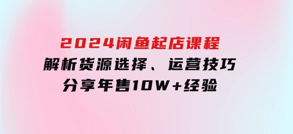 2024闲鱼起店课程：解析货源选择、运营技巧，分享年售10W+经验-巨丰资源网