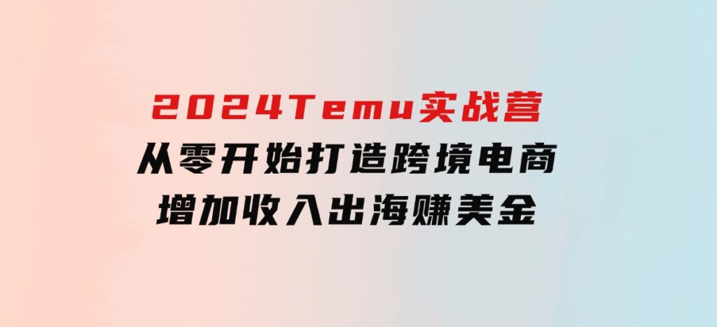 2024Temu实战营：从零开始打造跨境电商，增加收入，出海赚美金-巨丰资源网