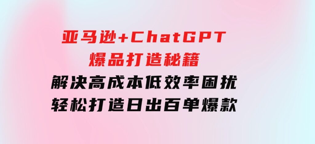 亚马逊+ChatGPT爆品打造秘籍：解决高成本低效率困扰轻松打造日出百单爆款-巨丰资源网