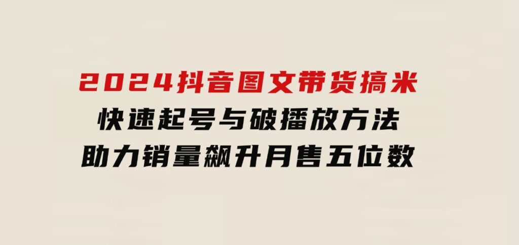 2024抖音图文带货搞米：快速起号与破播放方法，助力销量飙升，月售五位数-巨丰资源网