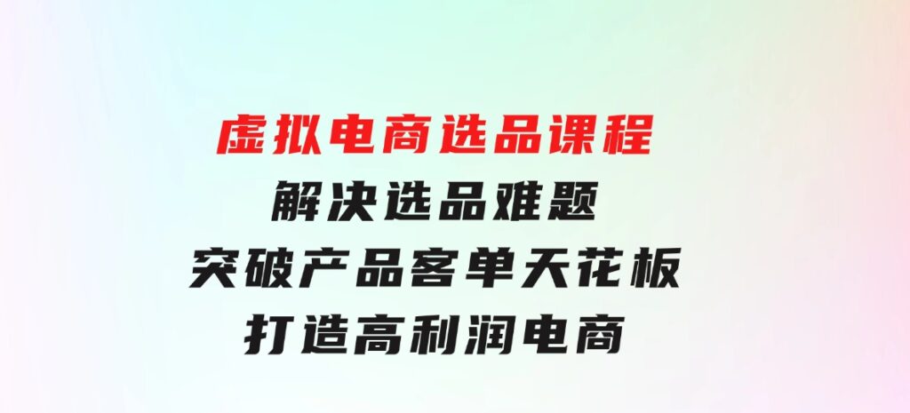 虚拟电商选品课程：解决选品难题，突破产品客单天花板，打造高利润电商-巨丰资源网