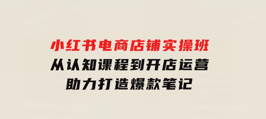 小红书电商店铺实操班：从认知课程到开店运营，助力打造爆款笔记-巨丰资源网