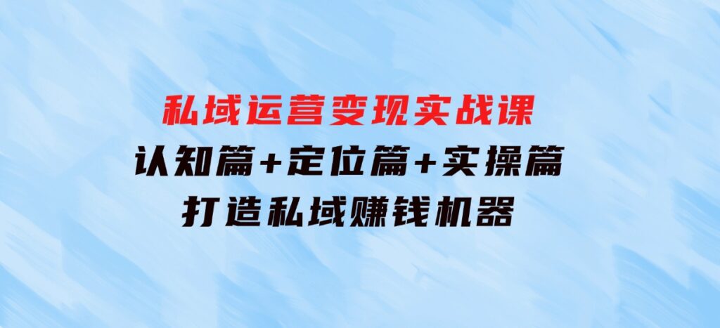 私域运营变现实战课：认知篇+定位篇+实操篇，打造私域赚钱机器-巨丰资源网