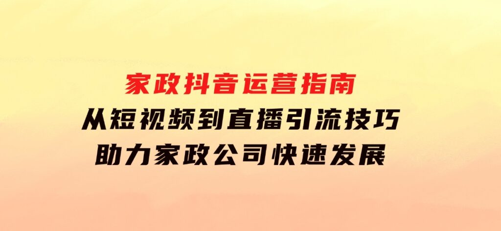 家政抖音运营指南：从短视频到直播，引流技巧，助力家政公司快速发展-巨丰资源网