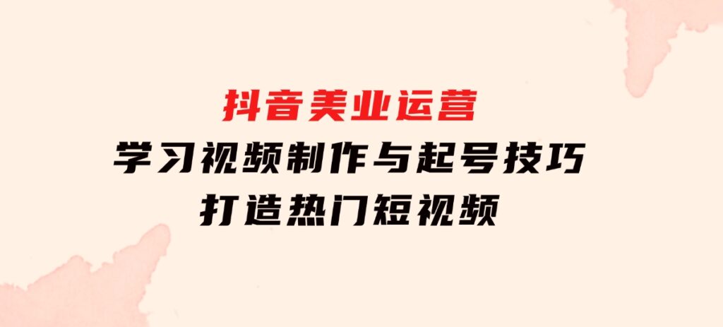 抖音美业运营：学习视频制作与起号技巧，打造热门短视频-巨丰资源网