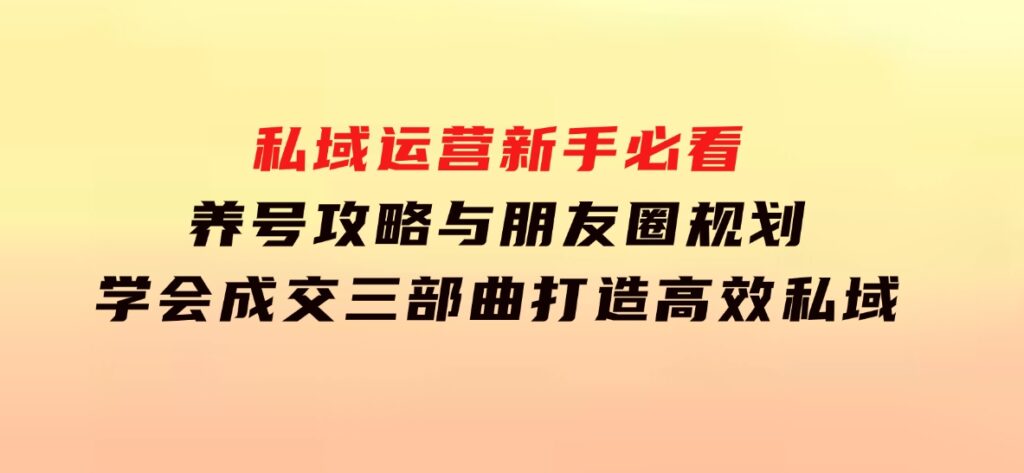 私域运营新手必看：养号攻略与朋友圈规划，学会成交三部曲，打造高效私域-巨丰资源网