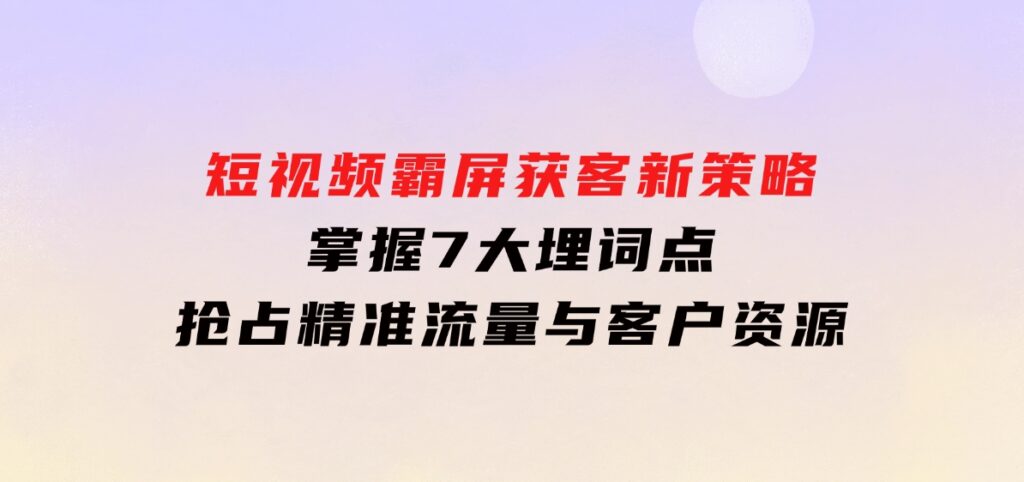 短视频霸屏获客新策略：掌握7大埋词点，抢占精准流量与客户资源-巨丰资源网