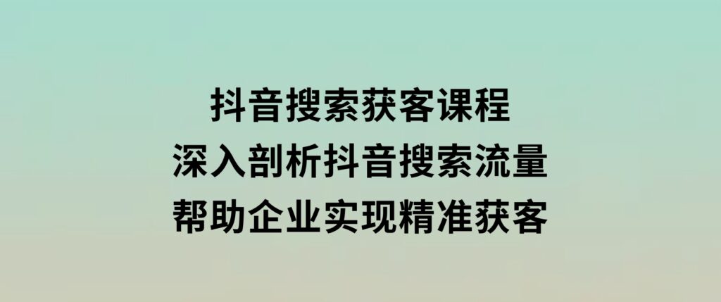 抖音搜索获客课程：深入剖析抖音搜索流量，帮助企业实现精准获客-巨丰资源网