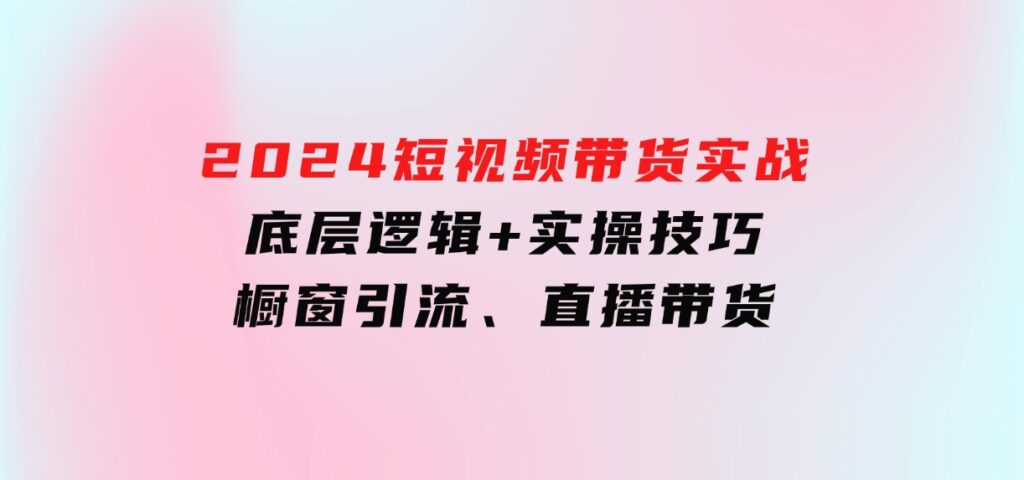 2024短视频带货实战：底层逻辑+实操技巧，橱窗引流、直播带货-巨丰资源网