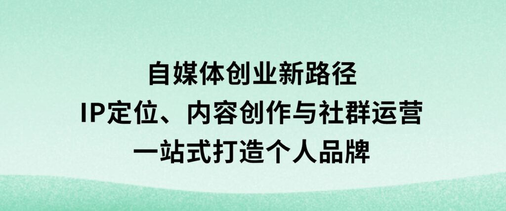 自媒体创业新路径：IP定位、内容创作与社群运营，一站式打造个人品牌-巨丰资源网