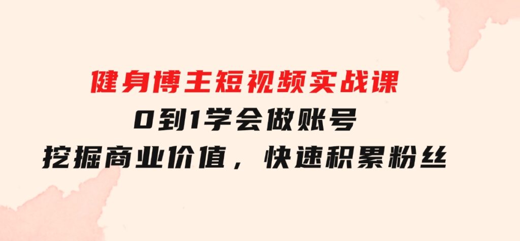 健身博主短视频实战课：0到1学会做账号，挖掘商业价值，快速积累粉丝-巨丰资源网