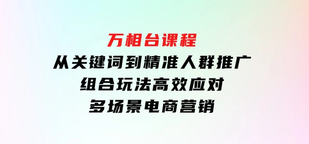 万相台课程：从关键词到精准人群推广，组合玩法高效应对多场景电商营销-巨丰资源网