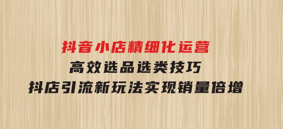 抖音小店精细化运营：高效选品选类技巧，抖店引流新玩法，实现销量倍增-巨丰资源网