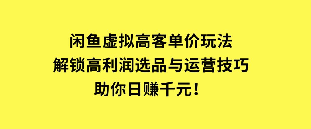 闲鱼虚拟高客单价玩法：解锁高利润选品与运营技巧，助你日赚千元！-巨丰资源网