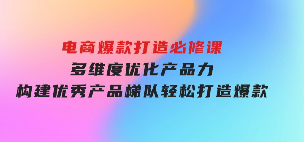 电商爆款打造必修课：多维度优化产品力，构建优秀产品梯队，轻松打造爆款-巨丰资源网