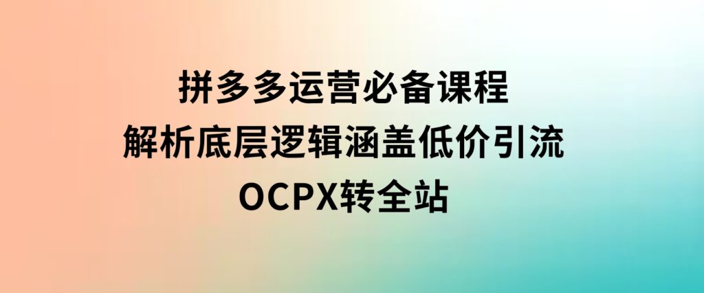 拼多多运营必备课程，解析底层逻辑，涵盖低价引流、OCPX转全站-巨丰资源网