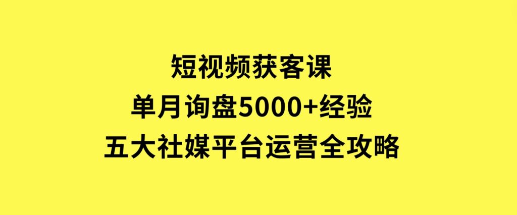 短视频获客课，单月询盘5000+经验，五大社媒平台运营全攻略-巨丰资源网