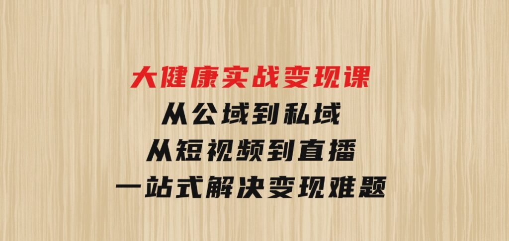 大健康实战变现课：从公域到私域，从短视频到直播，一站式解决变现难题-巨丰资源网