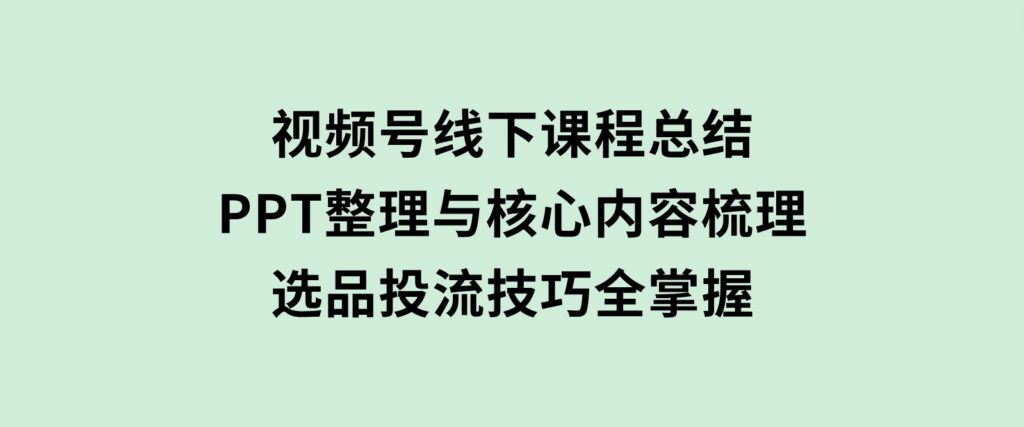 视频号线下课程总结：PPT整理与核心内容梳理，选品投流技巧全掌握-巨丰资源网