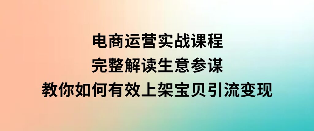 电商运营实战课程：完整解读生意参谋，教你如何有效上架宝贝，引流变现-巨丰资源网