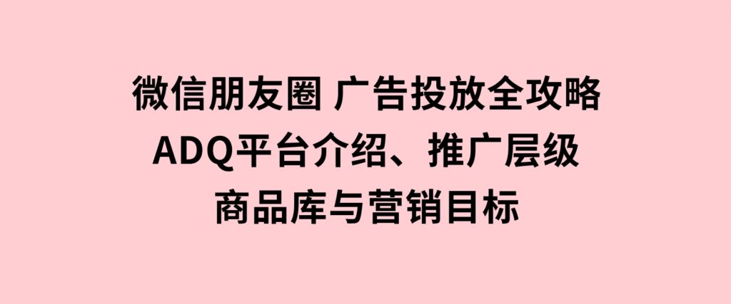 微信朋友圈广告投放全攻略：ADQ平台介绍、推广层级、商品库与营销目标-巨丰资源网